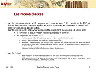 Les modes d’accès  Accès par reconnaissance IP : toujours se connecter avec l'URL fournie par le SCD, si l'on se connecte via l'adresse "factiva.fr" il sera demandé de s'identifier et l'accès aux ressources ne sera pas possible. Sur le site du SCD : http://www.unice.fr/BU/accueil.html, puis accès à Factiva par :  le service de la documentation électronique (bases de données)  les pages des sections du SCD  Droit : documentation électronique, bases de données pluridisciplinaires Lettres : documentation électronique, bases de données Médecine : documentation électronique, liste complète des bases financées par la docelec sinon titres intégrés dans la BIPe (cf périodiques) les liens ouvrent la base Factiva (pas d’accès direct au périodique) Sciences : documentation électronique, bases de données. Accès distant : Idem ci-dessus au moment de la connexion à la base il faudra juste saisir son sésame ENT : connexion avec le sésame puis onglet bibliothèque, accès dès la page « catalogue » sinon liste des ressources (BDD, périodiques, livres..) 