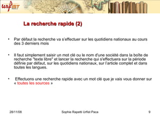 La recherche rapide (2) Par défaut la recherche va s’effectuer sur les quotidiens nationaux au cours des 3 derniers mois Il faut simplement saisir un mot clé ou le nom d'une société dans la boîte de recherche "texte libre" et lancer la recherche qui s'effectuera sur la période définie par défaut, sur les quotidiens nationaux, sur l’article complet et dans toutes les langues. Effectuons une recherche rapide avec un mot clé que je vais vous donner sur «  toutes les sources  » 