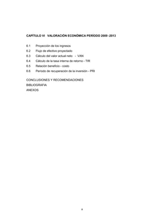 x
CAPÍTULO VI VALORACIÓN ECONÓMICA PERÍODO 2009 -2013
6.1 Proyección de los ingresos
6.2 Flujo de efectivo proyectado
6.3 Cálculo del valor actual neto - VAN
6.4 Cálculo de la tasa interna de retorno - TIR
6.5 Relación beneficio - costo
6.6 Período de recuperación de la inversión - PRI
CONCLUSIONES Y RECOMENDACIONES
BIBLIOGRAFIA
ANEXOS
 