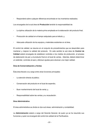 - 81 -
 Responderá sobre cualquier diferencia encontrada en los inventarios realizados.
Los encargados de la sub área de Producción tendrán la responsabilidad de:
 La óptima utilización de la materia prima empleada en la elaboración del producto final;
 Producción de calidad en el tiempo estipulado para el efecto; y,
 Adecuada utilización de los equipos y materiales existentes en el área.
El control de calidad, se resume en el conjunto de procedimientos que se desarrollen para
mantener y mejorar la calidad del producto. En este sentido la sub área de Control de
Calidad estará encargada de establecer controles a los medios de producción, al proceso
de elaboración de pan y al producto final en el local de ventas. Además, deberá determinar
un estándar, controles al azar y efectuar ajustes para alcanzar una mejor calidad.
Área de Comercialización y Ventas
Ésta área llevará a su cargo entre otras funciones principales:
 La atención directa al público;
 Conservación del producto en el local de expendio;
 Buen mantenimiento del local de venta; y,
 Responsabilidad sobre las ventas y su recaudación.
Área Administrativa
El área administrativa se divide en dos sub áreas: administración y contabilidad.
La Administración estará a cargo del Gerente General, de quien ya se ha resumido sus
funciones y quien se encargará del control de calidad de la Panificadora.
 