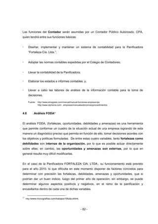 - 82 -
Las funciones del Contador serán asumidas por un Contador Público Autorizado, CPA,
quien tendrá entre sus funciones básicas:
 Diseñar, implementar y mantener un sistema de contabilidad para la Panificadora
“Fortaleza Cía. Ltda.”;
 Adoptar las normas contables expedidas por el Colegio de Contadores;
 Llevar la contabilidad de la Panificadora;
 Elaborar los estados e informes contables; y,
 Llevar a cabo las labores de análisis de la información contable para la toma de
decisiones.
Fuente: http://www.emagister.com/manual/manual-funciones-empresa-tps
http://www.elprisma.com/...empresas/manualesdenormasyprocedimientos
4.8 Análisis FODA27
El análisis FODA, (fortalezas, oportunidades, debilidades y amenazas) es una herramienta
que permite conformar un cuadro de la situación actual de una empresa logrando de esta
manera un diagnóstico preciso que permita en función de ello, tomar decisiones acordes con
los objetivos y políticas formuladas. De entre estas cuatro variables, tanto fortalezas como
debilidades son internas de la organización, por lo que es posible actuar directamente
sobre ellas; en cambio, las oportunidades y amenazas son externas, por lo que en
general resulta muy difícil modificarlas.
En el caso de la Panificadora FORTALEZA CIA. LTDA., su funcionamiento está previsto
para el año 2010, lo que dificulta en este momento disponer de factores concretos para
determinar con precisión las fortalezas, debilidades, amenazas y oportunidades, que si
podrían dar un buen indicio, luego del primer año de operación; sin embargo, se puede
determinar algunos aspectos positivos y negativos, en el ramo de la panificación y
encasillarlos dentro de cada una de dichas variables.
27
http://www.monografías.com/trabajos10foda.shtml.
 
