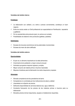 - 83 -
Variables del ámbito interno
Fortalezas
 La elaboración con calidad y su venta a precios convenientes, constituye un buen
negocio.
 Entre los socios existe un Chef profesional con especialidad en Panificación, repostería
y galletería
 Por la característica del producto (pan), la venta es al contado.
 Posibilidades de elaborar otros productos (galletas, pasteles)
Debilidades
 Escasez de recursos económicos de los potenciales inversionistas
 Escasez de mano de obra calificada
Variables del ámbito externo
Oportunidades
 El pan es un alimento importante en la dieta alimenticia
 Crecimiento de la población y mayor consumo de pan
 Actividad que genera mayores ingresos y empleo
 Mayor consumo de materia prima e insumos nacionales
 Mayores iniciativas para la fabricación de cierta maquinaria y equipos
Amenazas
 Elevada competencia de las panaderías de barrio
 Competencia no controlada por las instituciones de salud y calidad
 Liberalidad en la fijación de precios
 Deficiente disponibilidad de servicios básicos (luz, agua, telefonía)
 Constante fluctuación de los precios de las materias primas e insumos para su
elaboración
 Elevados precios de las maquinarias, equipos e instalaciones requeridas.
 
