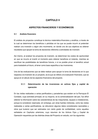 - 84 -
CAPÍTULO V
ASPECTOS FINANCIEROS Y ECONÓMICOS
5.1 Análisis financiero
El análisis de proyectos constituye la técnica matemático-financiera y analítica, a través de
la cual se determinan los beneficios o pérdidas en los que se puede incurrir al pretender
realizar una inversión o algún otro movimiento, en donde uno de sus objetivos es obtener
resultados que apoyen la toma de decisiones referente a actividades de inversión.
Así mismo, al analizar los proyectos de inversión, se determinan los costos de oportunidad
en que se incurre al invertir al momento para obtener beneficios al instante, mientras se
sacrifican las posibilidades de beneficios futuros, o si es posible privar el beneficio actual
para trasladarlo al futuro, al tener como base especifica a las inversiones.
Una de las evaluaciones que se debe realizar para apoyar la toma de decisiones en lo que
respecta a la inversión de un proyecto, es la que se refiere a la evaluación financiera, que se
apoya en el cálculo de los aspectos financieros del proyecto.
5.1.1 Determinación de las inversiones en activos fijos y capital de
operación
En las visitas realizadas a varias panificadora y panaderías que existen en la Parroquia El
Condado, cuya actividad principal, en su mayoría, es la comercialización del pan, fue difícil
obtener la información sobre las características de las maquinarias, equipos e instalaciones,
porque la consideran reservada; sin embargo, por otras fuentes indirectas, como las visitas
realizadas a varias panificadoras, se obtuvieron algunos datos considerados razonables y
otros que tuvieron que ser estimados con cierto grado de confiabilidad, como aquellos
señalados en Capítulos anteriores, cuyo resumen de los Activos Fijos y Capital de
Operación requeridos por las distintas áreas del Proyecto en estudio, son los siguientes:
 