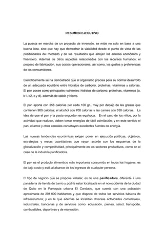 RESUMEN EJECUTIVO
La puesta en marcha de un proyecto de inversión, se mide no solo en base a una
buena idea, sino que hay que demostrar la viabilidad desde el punto de vista de las
posibilidades del mercado y de los resultados que arrojen los análisis económico y
financiero. Además de otros aspectos relacionados con los recursos humanos, el
proceso de fabricación, sus costos operacionales; así como, los gustos y preferencias
de los consumidores.
Científicamente se ha demostrado que el organismo precisa para su normal desarrollo
de un adecuado equilibrio entre hidratos de carbono, proteínas, vitaminas y calorías.
El pan posee como principales nutrientes: hidratos de carbono, proteínas, vitaminas (a,
b1, b2, c y d), además de calcio y hierro.
El pan aporta con 258 calorías por cada 100 gr., muy por debajo de las grasas que
contienen 900 calorías; el alcohol con 700 calorías y las carnes con 350 calorías. La
idea de que el pan y la pasta engordan es equívoca. En el caso de los niños, por la
actividad que realizan, deben tomar energías de fácil asimilación; y en este sentido el
pan, el arroz y otros cereales constituyen excelentes fuentes de energía.
Las nuevas tendencias económicas exigen poner en ejecución políticas, objetivos,
estrategias y metas cuantitativas que vayan acorde con los esquemas de la
globalización y competitividad, principalmente en los sectores productivos, como en el
caso de la industria panificadora.
El pan es el producto alimenticio más importante consumido en todos los hogares, es
de bajo costo y está al alcance de los ingresos de cualquier persona.
El tipo de negocio que se propone instalar, es de una panificadora, diferente a una
panadería de tienda de barrio y podría estar localizada en el noroccidente de la ciudad
de Quito en la Parroquia urbana El Condado, que cuenta con una población
aproximada de 291.000 habitantes y que dispone de todos los servicios básicos de
infraestructura; y en la que además se localizan diversas actividades comerciales,
industriales, bancarias y de servicios como: educación, prensa, salud, transporte,
combustibles, deportivas y de recreación.
 