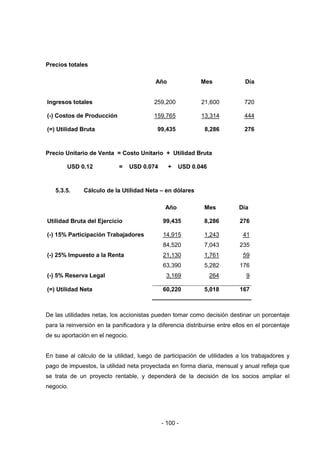 - 100 -
Precios totales
Año Mes Día
Ingresos totales 259,200 21,600 720
(-) Costos de Producción 159,765 13,314 444
(=) Utilidad Bruta 99,435 8,286 276
Precio Unitario de Venta = Costo Unitario + Utilidad Bruta
USD 0.12 = USD 0.074 + USD 0.046
5.3.5. Cálculo de la Utilidad Neta – en dólares
Año Mes Día
Utilidad Bruta del Ejercicio 99,435 8,286 276
(-) 15% Participación Trabajadores 14,915 1,243 41
84,520 7,043 235
(-) 25% Impuesto a la Renta 21,130 1,761 59
63,390 5,282 176
(-) 5% Reserva Legal 3,169 264 9
(=) Utilidad Neta 60,220 5,018 167
De las utilidades netas, los accionistas pueden tomar como decisión destinar un porcentaje
para la reinversión en la panificadora y la diferencia distribuirse entre ellos en el porcentaje
de su aportación en el negocio.
En base al cálculo de la utilidad, luego de participación de utilidades a los trabajadores y
pago de impuestos, la utilidad neta proyectada en forma diaria, mensual y anual refleja que
se trata de un proyecto rentable, y dependerá de la decisión de los socios ampliar el
negocio.
 