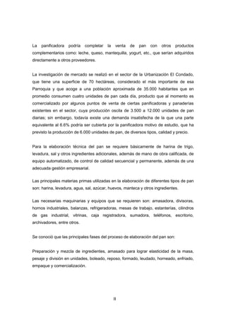 II
La panificadora podría completar la venta de pan con otros productos
complementarios como: leche, queso, mantequilla, yogurt, etc., que serían adquiridos
directamente a otros proveedores.
La investigación de mercado se realizó en el sector de la Urbanización El Condado,
que tiene una superficie de 70 hectáreas, considerado el más importante de esa
Parroquia y que acoge a una población aproximada de 35.000 habitantes que en
promedio consumen cuatro unidades de pan cada día, producto que al momento es
comercializado por algunos puntos de venta de ciertas panificadoras y panaderías
existentes en el sector, cuya producción oscila de 3.500 a 12.000 unidades de pan
diarias; sin embargo, todavía existe una demanda insatisfecha de la que una parte
equivalente al 6.6% podría ser cubierta por la panificadora motivo de estudio, que ha
previsto la producción de 6.000 unidades de pan, de diversos tipos, calidad y precio.
Para la elaboración técnica del pan se requiere básicamente de harina de trigo,
levadura, sal y otros ingredientes adicionales, además de mano de obra calificada, de
equipo automatizado, de control de calidad secuencial y permanente, además de una
adecuada gestión empresarial.
Las principales materias primas utilizadas en la elaboración de diferentes tipos de pan
son: harina, levadura, agua, sal, azúcar, huevos, manteca y otros ingredientes.
Las necesarias maquinarias y equipos que se requieren son: amasadora, divisoras,
hornos industriales, balanzas, refrigeradoras, mesas de trabajo, estanterías, cilindros
de gas industrial, vitrinas, caja registradora, sumadora, teléfonos, escritorio,
archivadores, entre otros.
Se conoció que las principales fases del proceso de elaboración del pan son:
Preparación y mezcla de ingredientes, amasado para lograr elasticidad de la masa,
pesaje y división en unidades, boleado, reposo, formado, leudado, horneado, enfriado,
empaque y comercialización.
 