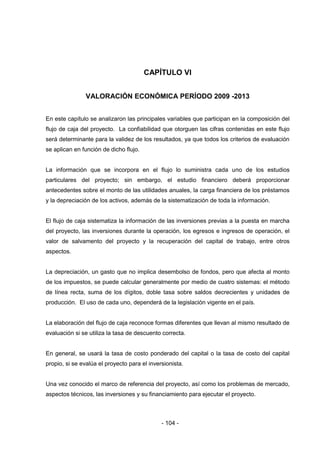 - 104 -
CAPÍTULO VI
VALORACIÓN ECONÓMICA PERÍODO 2009 -2013
En este capítulo se analizaron las principales variables que participan en la composición del
flujo de caja del proyecto. La confiabilidad que otorguen las cifras contenidas en este flujo
será determinante para la validez de los resultados, ya que todos los criterios de evaluación
se aplican en función de dicho flujo.
La información que se incorpora en el flujo lo suministra cada uno de los estudios
particulares del proyecto; sin embargo, el estudio financiero deberá proporcionar
antecedentes sobre el monto de las utilidades anuales, la carga financiera de los préstamos
y la depreciación de los activos, además de la sistematización de toda la información.
El flujo de caja sistematiza la información de las inversiones previas a la puesta en marcha
del proyecto, las inversiones durante la operación, los egresos e ingresos de operación, el
valor de salvamento del proyecto y la recuperación del capital de trabajo, entre otros
aspectos.
La depreciación, un gasto que no implica desembolso de fondos, pero que afecta al monto
de los impuestos, se puede calcular generalmente por medio de cuatro sistemas: el método
de línea recta, suma de los dígitos, doble tasa sobre saldos decrecientes y unidades de
producción. El uso de cada uno, dependerá de la legislación vigente en el país.
La elaboración del flujo de caja reconoce formas diferentes que llevan al mismo resultado de
evaluación si se utiliza la tasa de descuento correcta.
En general, se usará la tasa de costo ponderado del capital o la tasa de costo del capital
propio, si se evalúa el proyecto para el inversionista.
Una vez conocido el marco de referencia del proyecto, así como los problemas de mercado,
aspectos técnicos, las inversiones y su financiamiento para ejecutar el proyecto.
 