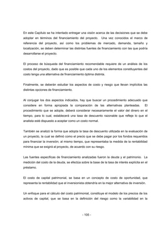 - 105 -
En este Capítulo se ha intentado entregar una visión acerca de las decisiones que se debe
adoptar en términos del financiamiento del proyecto. Una vez conocidos el marco de
referencia del proyecto, así como los problemas de mercado, demanda, tamaño y
localización, se deben determinar las distintas fuentes de financiamiento con las que podría
desarrollarse el proyecto.
El proceso de búsqueda del financiamiento recomendable requiere de un análisis de los
costos del proyecto, dado que es posible que cada uno de los elementos constituyentes del
costo tenga una alternativa de financiamiento óptima distinta.
Finalmente, se deberán estudiar los aspectos de costo y riesgo que llevan implícitos las
distintas opciones de financiamiento.
Al conjugar los dos aspectos indicados, hay que buscar un procedimiento adecuado que
considere en forma apropiada la comparación de las alternativas planteadas. El
procedimiento que se adopte, deberá considerar necesariamente el valor del dinero en el
tiempo, para lo cual, establecerá una tasa de descuento razonable que refleje lo que el
analista esté dispuesto a aceptar como un costo normal.
También se analizó la forma que adopta la tasa de descuento utilizada en la evaluación de
un proyecto, la cual se definió como el precio que se debe pagar por los fondos requeridos
para financiar la inversión; al mismo tiempo, que representaba la medida de la rentabilidad
mínima que se exigirá al proyecto, de acuerdo con su riesgo.
Las fuentes específicas de financiamiento analizadas fueron la deuda y el patrimonio. La
medición del costo de la deuda, se efectúa sobre la base de la tasa de interés explícita en el
préstamo.
El costo de capital patrimonial, se basa en un concepto de costo de oportunidad, que
representa la rentabilidad que el inversionista obtendría en la mejor alternativa de inversión.
Un enfoque para el cálculo del costo patrimonial, constituye el modelo de los precios de los
activos de capital, que se basa en la definición del riesgo como la variabilidad en la
 