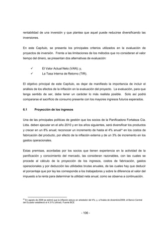 - 106 -
rentabilidad de una inversión y que plantea que aquel puede reducirse diversificando las
inversiones.
En este Capítulo, se presenta los principales criterios utilizados en la evaluación de
proyectos de inversión. Frente a las limitaciones de los métodos que no consideran el valor
tiempo del dinero, se presentan dos alternativas de evaluación:
 El Valor Actual Neto (VAN); y,
 La Tasa Interna de Retorno (TIR).
El objetivo principal de este Capítulo, es dejar de manifiesto la importancia de incluir el
análisis de los efectos de la inflación en la evaluación del proyecto. La evaluación, para que
tenga sentido de ser, debe tener un carácter lo más realista posible. Solo así podrá
compararse el sacrificio de consumo presente con los mayores ingresos futuros esperados.
6.1 Proyección de los ingresos
Una de las principales políticas de gestión que los socios de la Panificadora Fortaleza Cía.
Ltda. deben ejecutar en el año 2010 y en los años siguientes, será diversificar los productos
y crecer en un 8% anual; reconocer un incremento de hasta el 4% anual28
en los costos de
fabricación del producto, por efecto de la inflación externa y de un 3% de incremento en los
gastos operacionales.
Estas premisas, acordadas por los socios que tienen experiencia en la actividad de la
panificación y conocimiento del mercado, las consideran razonables, con las cuales se
procede al cálculo de la proyección de los ingresos, costos de fabricación, gastos
operacionales y por deducción las utilidades brutas anuales, de las cuales hay que deducir
el porcentaje que por ley les corresponde a los trabajadores y sobre la diferencia el valor del
impuesto a la renta para determinar la utilidad neta anual, como se observa a continuación.
28
En agosto de 2009 se estimó que la inflación estuvo en alrededor del 4%; y, a finales de diciembre/2009, el Banco Central
del Ecuador estableció el 4.31% (oficial). Fuente BCE
 