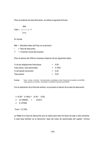 - 109 -
Para el sustento de esta afirmación, se utiliza la siguiente fórmula:
BNt
VAN = (----------) -1°
(1+i)
En donde:
BNt = Beneficio Neto del Flujo en el período t
i = Tasa de descuento
1° = Inversión inicial del proyecto
Para el cálculo del VAN es necesario disponer de los siguientes datos:
% de las obligaciones financieras = 0.58
Tasa activa, más adicionales = 0.1842
% del aporte Accionario = 0.42
Tasa pasiva = 0.05
Fuentes: Tasas activas promedio más adicionales, consultadas a varios Bancos de la localidad (junio/2009).
Tasas pasivas en promedio, consultadas a entidades financieras (junio/2009)
Con la aplicación de la fórmula anterior, se procede al cálculo de la tasa de descuento.
i = (0.58 * 0.1842) + (0.42 * 0.05)
i = (0.106836) + (0.021)
i = 0.127836
Tmar = 12.78%
La Tmar es la tasa de descuento que se utilizó para traer los flujos de caja a valor presente.
A esta tasa también se la denomina “tasa del costo de oportunidad del capital”, mínima
 