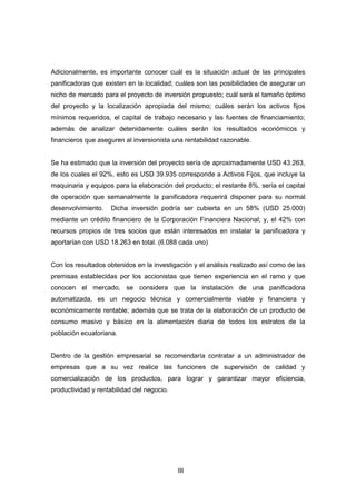 III
Adicionalmente, es importante conocer cuál es la situación actual de las principales
panificadoras que existen en la localidad; cuáles son las posibilidades de asegurar un
nicho de mercado para el proyecto de inversión propuesto; cuál será el tamaño óptimo
del proyecto y la localización apropiada del mismo; cuáles serán los activos fijos
mínimos requeridos, el capital de trabajo necesario y las fuentes de financiamiento;
además de analizar detenidamente cuáles serán los resultados económicos y
financieros que aseguren al inversionista una rentabilidad razonable.
Se ha estimado que la inversión del proyecto sería de aproximadamente USD 43.263,
de los cuales el 92%, esto es USD 39.935 corresponde a Activos Fijos, que incluye la
maquinaria y equipos para la elaboración del producto; el restante 8%, sería el capital
de operación que semanalmente la panificadora requerirá disponer para su normal
desenvolvimiento. Dicha inversión podría ser cubierta en un 58% (USD 25.000)
mediante un crédito financiero de la Corporación Financiera Nacional; y, el 42% con
recursos propios de tres socios que están interesados en instalar la panificadora y
aportarían con USD 18.263 en total. (6.088 cada uno)
Con los resultados obtenidos en la investigación y el análisis realizado así como de las
premisas establecidas por los accionistas que tienen experiencia en el ramo y que
conocen el mercado, se considera que la instalación de una panificadora
automatizada, es un negocio técnica y comercialmente viable y financiera y
económicamente rentable; además que se trata de la elaboración de un producto de
consumo masivo y básico en la alimentación diaria de todos los estratos de la
población ecuatoriana.
Dentro de la gestión empresarial se recomendaría contratar a un administrador de
empresas que a su vez realice las funciones de supervisión de calidad y
comercialización de los productos, para lograr y garantizar mayor eficiencia,
productividad y rentabilidad del negocio.
 