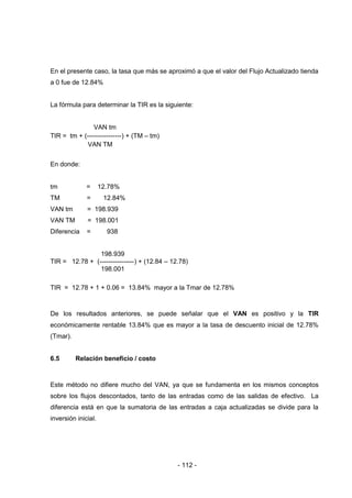 - 112 -
En el presente caso, la tasa que más se aproximó a que el valor del Flujo Actualizado tienda
a 0 fue de 12.84%
La fórmula para determinar la TIR es la siguiente:
VAN tm
TIR = tm + (----------------) + (TM – tm)
VAN TM
En donde:
tm = 12.78%
TM = 12.84%
VAN tm = 198.939
VAN TM = 198.001
Diferencia = 938
198.939
TIR = 12.78 + (----------------) + (12.84 – 12.78)
198.001
TIR = 12.78 + 1 + 0.06 = 13.84% mayor a la Tmar de 12.78%
De los resultados anteriores, se puede señalar que el VAN es positivo y la TIR
económicamente rentable 13.84% que es mayor a la tasa de descuento inicial de 12.78%
(Tmar).
6.5 Relación beneficio / costo
Este método no difiere mucho del VAN, ya que se fundamenta en los mismos conceptos
sobre los flujos descontados, tanto de las entradas como de las salidas de efectivo. La
diferencia está en que la sumatoria de las entradas a caja actualizadas se divide para la
inversión inicial.
 