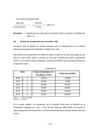 - 113 -
En el caso del Proyecto sería:
Flujo neto 309.528
---------------------- = -------------------- = USD 7.15
Inversión inicial 43.253
Resultado = Significa que por cada dólar de inversión inicial, se obtiene un beneficio de
USD 7.15
6.6 Período de recuperación de la inversión - PRI
Se define como el espacio de tiempo necesario para la recuperación de la inversión
adicional que realizaría la Panificadora “Fortaleza Cía. Ltda.”.
Este período de recuperación de determina sobre la base de la suma acumulada de los
flujos en valor actual, hasta el período en que esta sumatoria sea igual o ligeramente
superior a la inversión inicial a realizarse, a fines del año 2009, como se puede observar en
el siguiente cuadro.
Cuadro No. 45
Años Flujos Actualizados con
Tasa Mayor 12.84%
Flujos Acumulados
2009 0 -39,935 -39,935
2010 1 44,335 4,400
2011 2 46,385 50,785
2012 3 47,676 98,461
2013 4 48,973 147,433
2014 5 50,567 198,001
Fuente: Cuadros anteriores
Elaboración: La Autora
En el cuadro anterior, la recuperación de la inversión inicial que se realizará en la
Panificadora Fortaleza Cía. Ltda., a fines del año 2009 por USD 43.263, de acuerdo al
cálculo del período de recuperación, la misma sería recobrada en el lapso de dos años seis
meses.
 