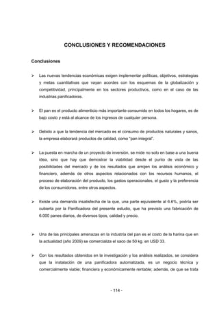 - 114 -
CONCLUSIONES Y RECOMENDACIONES
Conclusiones
 Las nuevas tendencias económicas exigen implementar políticas, objetivos, estrategias
y metas cuantitativas que vayan acordes con los esquemas de la globalización y
competitividad, principalmente en los sectores productivos, como en el caso de las
industrias panificadoras.
 El pan es el producto alimenticio más importante consumido en todos los hogares, es de
bajo costo y está al alcance de los ingresos de cualquier persona.
 Debido a que la tendencia del mercado es el consumo de productos naturales y sanos,
la empresa elaborará productos de calidad, como “pan integral”.
 La puesta en marcha de un proyecto de inversión, se mide no solo en base a una buena
idea, sino que hay que demostrar la viabilidad desde el punto de vista de las
posibilidades del mercado y de los resultados que arrojen los análisis económico y
financiero, además de otros aspectos relacionados con los recursos humanos, el
proceso de elaboración del producto, los gastos operacionales, el gusto y la preferencia
de los consumidores, entre otros aspectos.
 Existe una demanda insatisfecha de la que, una parte equivalente al 6.6%, podría ser
cubierta por la Panificadora del presente estudio, que ha previsto una fabricación de
6.000 panes diarios, de diversos tipos, calidad y precio.
 Una de las principales amenazas en la industria del pan es el costo de la harina que en
la actualidad (año 2009) se comercializa el saco de 50 kg. en USD 33.
 Con los resultados obtenidos en la investigación y los análisis realizados, se considera
que la instalación de una panificadora automatizada, es un negocio técnica y
comercialmente viable; financiera y económicamente rentable; además, de que se trata
 