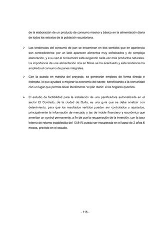 - 115 -
de la elaboración de un producto de consumo masivo y básico en la alimentación diaria
de todos los estratos de la población ecuatoriana.
 Las tendencias del consumo de pan se encaminan en dos sentidos que en apariencia
son contradictorios: por un lado aparecen alimentos muy sofisticados y de compleja
elaboración, y a su vez el consumidor está exigiendo cada vez más productos naturales.
La importancia de una alimentación rica en fibras se ha acentuado y esta tendencia ha
ampliado el consumo de panes integrales.
 Con la puesta en marcha del proyecto, se generarán empleos de forma directa e
indirecta, lo que ayudará a mejorar la economía del sector, beneficiando a la comunidad
con un lugar que permita llevar literalmente “el pan diario” a los hogares quiteños.
 El estudio de factibilidad para la instalación de una panificadora automatizada en el
sector El Condado, de la ciudad de Quito, es una guía que se debe analizar con
detenimiento, para que los resultados vertidos puedan ser controlados y ajustados,
principalmente la información de mercado y las de índole financiero y económico que
ameritan un control permanente, a fin de que la recuperación de la inversión, con la tasa
interna de retorno establecida del 13.84% pueda ser recuperada en el lapso de 2 años 6
meses, previsto en el estudio.
 