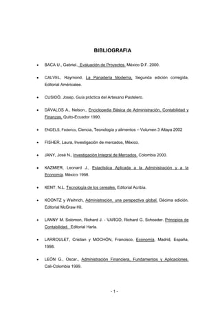 - 1 -
BIBLIOGRAFIA
 BACA U., Gabriel., Evaluación de Proyectos. México D.F. 2000.
 CALVEL, Raymond, La Panadería Moderna, Segunda edición corregida,
Editorial Américalee.
 CUSIDÓ, Josep, Guía práctica del Artesano Pastelero.
 DÁVALOS A., Nelson., Enciclopedia Básica de Administración, Contabilidad y
Finanzas, Quito-Ecuador 1990.
 ENGELS, Federico, Ciencia, Tecnología y alimentos – Volumen 3 Altaya 2002
 FISHER, Laura, Investigación de mercados, México.
 JANY, José N., Investigación Integral de Mercados. Colombia 2000.
 KAZMIER, Leonard J., Estadística Aplicada a la Administración y a la
Economía. México 1998.
 KENT, N.L. Tecnología de los cereales, Editorial Acribia.
 KOONTZ y Weihrich, Administración, una perspectiva global. Décima edición.
Editorial McGraw Hil.
 LANNY M. Solomon, Richard J. - VARGO, Richard G. Schoeder. Principios de
Contabilidad. Editorial Harla.
 LARROULET, Cristian y MOCHÓN, Francisco, Economía, Madrid, España,
1998.
 LEÓN G., Oscar., Administración Financiera, Fundamentos y Aplicaciones.
Cali-Colombia 1999.
 