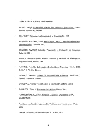 - 2 -
 LLARÁS Joaquín, Carta de Panes Selectos.
 MEIGS & Meigs, Contabilidad, la base para decisiones gerenciales. Octava
Edición, Editorial McGraw Hill.
 MELINKOFF, Ramón V.: La Estructura de la Organización - 1969
 MENÉNDEZ ÁLVAREZ, Carlos, Metodología, Diseño y Desarrollo del Proceso
de Investigación, Colombia 2001.
 MENESES ÁLVAREZ Edilberto, Preparación y Evaluación de Proyectos,
Colombia, 2001.
 MUNICH, Lourdes/Ángeles, Ernesto; Métodos y Técnicas de Investigación,
Segunda Edición, México, 1997.
 NASSIR S., Reinaldo, Elaboración y Evaluación de Proyectos. México 2003.
SAGAP CHAIN 5ta. Edición
 NASSIR S., Reinaldo, Elaboración y Evaluación de Proyectos. México 2003.
SAGAP CHAIN 4ta. Edición
 QUAGUIA, G. Ciencia y tecnología de la panificación, Editorial Acribia
 RAMÍREZ P., David N. Empresas Competitivas. México 2001.
 RAMÍREZ ROMERO, Carlos, Curso de Legislación Empresarial, UTPL,
Ecuador 1998.
 Revista de panificación. Haga pan. Ed. Toribio Anyarin infante. Lima – Perú.
2002.
 SERNA, Humberto, Gerencia Estratégica, Caracas, 2000
 