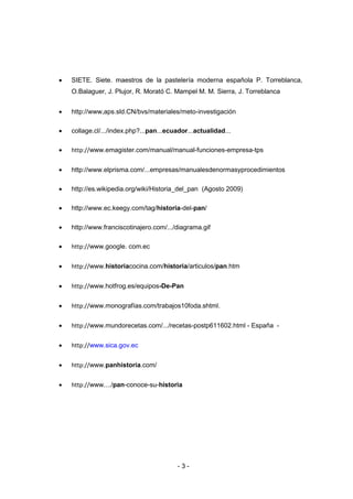 - 3 -
 SIETE. Siete. maestros de la pastelería moderna española P. Torreblanca,
O.Balaguer, J. Plujor, R. Morató C. Mampel M. M. Sierra, J. Torreblanca
 http://www,aps.sld.CN/bvs/materiales/meto-investigación
 collage.cl/.../index.php?...pan...ecuador...actualidad...
 http://www.emagister.com/manual/manual-funciones-empresa-tps
 http://www.elprisma.com/...empresas/manualesdenormasyprocedimientos
 http://es.wikipedia.org/wiki/Historia_del_pan (Agosto 2009)
 http://www.ec.keegy.com/tag/historia-del-pan/
 http://www.franciscotinajero.com/.../diagrama.gif
 http://www.google. com.ec
 http://www.historiacocina.com/historia/articulos/pan.htm
 http://www.hotfrog.es/equipos-De-Pan
 http://www.monografías.com/trabajos10foda.shtml.
 http://www.mundorecetas.com/.../recetas-postp611602.html - España -
 http://www.sica.gov.ec
 http://www.panhistoria.com/
 http://www..../pan-conoce-su-historia
 