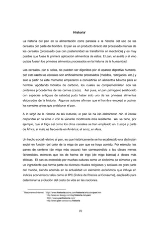 IV
Historia1
La historia del pan en la alimentación corre paralela a la historia del uso de los
cereales por parte del hombre. El pan es un producto directo del procesado manual de
los cereales (procesado que con posterioridad se transformó en mecánico) y es muy
posible que fuese la primera aplicación alimenticia de éstos. El pan, el aceite y el vino
quizás fueron los primeros alimentos procesados en la historia de la humanidad.
Los cereales, por sí solos, no pueden ser digeridos por el aparato digestivo humano,
por esta razón los cereales son artificialmente procesados (molidos, remojados, etc.) y
sólo a partir de este momento empezaron a convertirse en alimentos básicos para el
hombre, aportando hidratos de carbono, los cuales se complementarían con las
proteínas procedentes de las carnes (caza). Así pues, el pan primigenio (elaborado
con especies antiguas de cebada) pudo haber sido uno de los primeros alimentos
elaborados de la historia. Algunos autores afirman que el hombre empezó a cocinar
los cereales antes que a elaborar el pan.
A lo largo de la historia de las culturas, el pan se ha ido elaborando con el cereal
disponible en la zona o con la variante modificada más resistente. Así se tiene, por
ejemplo, que el trigo así como los otros cereales se han empleado en Europa y parte
de África; el maíz es frecuente en América; el arroz, en Asia.
Un hecho social relativo al pan, es que históricamente se ha establecido una distinción
social en función del color de la miga de pan que se haya comido. Por ejemplo, los
panes de centeno (de miga más oscura) han correspondido a las clases menos
favorecidas, mientras que los de harina de trigo (de miga blanca) a clases más
elitistas. El pan es entendido por muchas culturas como un sinónimo de alimento y es
un ingrediente que forma parte de diversos rituales religiosos y sociales en gran parte
del mundo, siendo además en la actualidad un elemento económico que influye en
índices económicos tales como el IPC (Índice de Precios al Consumo), empleado para
determinar la evolución del costo de vida en las naciones.
1
Resúmenes Internet: http://www.historiacocina.com/historia/articulos/pan.htm
http://www.ec.keegy.com/tag/historia-del-pan/
http://www.panhistoria.com/
http://www.pan-conoce-su-historia
 