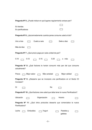 - 5 -
Pregunta Nº 5: ¿Puede indicar en qué lugares regularmente compra pan?
En tiendas
En panificadoras
Pregunta Nº 6: ¿Aproximadamente cuantos panes consume usted al día?
Uno a tres Cuatro a seis Siete a diez
Más de diez
Pregunta Nº 7: ¿Qué precio paga por cada unidad de pan?
0.10 0.12 0.15 0.20 o más
Pregunta Nº 8: ¿Qué factores le harían consumir más pan del que consume
actualmente?
Precio Mejor sabor Más variedad Mejor calidad
Pregunta Nº 9: ¿Desearía que se incorpore una panificadora en el Sector El
Condado?
Sí No
Pregunta Nº 10: ¿Qué factores cree usted que debe tener la nueva Panificadora?
Ubicación Organización Horario
Pregunta Nº 11: ¿Qué otros productos desearía que comercialice la nueva
Panificadora?
Leche Embutidos Yogurt Pasteles y
galletas
 