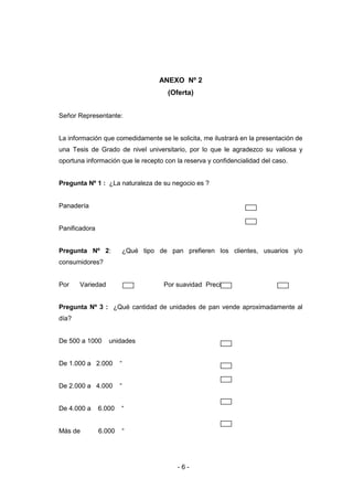 - 6 -
ANEXO Nº 2
(Oferta)
Señor Representante:
La información que comedidamente se le solicita, me ilustrará en la presentación de
una Tesis de Grado de nivel universitario, por lo que le agradezco su valiosa y
oportuna información que le recepto con la reserva y confidencialidad del caso.
Pregunta Nº 1 : ¿La naturaleza de su negocio es ?
Panadería
Panificadora
Pregunta Nº 2: ¿Qué tipo de pan prefieren los clientes, usuarios y/o
consumidores?
Por Variedad Por suavidad Precio
Pregunta Nº 3 : ¿Qué cantidad de unidades de pan vende aproximadamente al
día?
De 500 a 1000 unidades
De 1.000 a 2.000 “
De 2.000 a 4.000 “
De 4.000 a 6.000 “
Más de 6.000 “
 