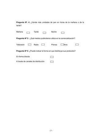 - 7 -
Pregunta Nº. 4: ¿Vende más unidades de pan en horas de la mañana o de la
tarde?
Mañana Tarde Noche
Pregunta Nº 5 : ¿Qué medios publicitarios utiliza en la comercialización?
Televisión Radio Prensa Otros
Pregunta Nº 6: ¿Puede indicar la forma en que distribuye sus productos?
En forma directa
A través de canales de distribución
 