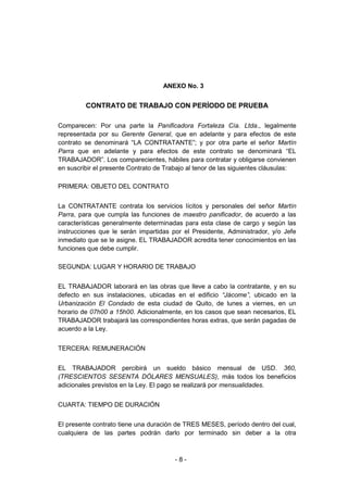 - 8 -
ANEXO No. 3
CONTRATO DE TRABAJO CON PERÍODO DE PRUEBA
Comparecen: Por una parte la Panificadora Fortaleza Cía. Ltda., legalmente
representada por su Gerente General, que en adelante y para efectos de este
contrato se denominará “LA CONTRATANTE”; y por otra parte el señor Martín
Parra que en adelante y para efectos de este contrato se denominará “EL
TRABAJADOR”. Los comparecientes, hábiles para contratar y obligarse convienen
en suscribir el presente Contrato de Trabajo al tenor de las siguientes cláusulas:
PRIMERA: OBJETO DEL CONTRATO
La CONTRATANTE contrata los servicios lícitos y personales del señor Martín
Parra, para que cumpla las funciones de maestro panificador, de acuerdo a las
características generalmente determinadas para esta clase de cargo y según las
instrucciones que le serán impartidas por el Presidente, Administrador, y/o Jefe
inmediato que se le asigne. EL TRABAJADOR acredita tener conocimientos en las
funciones que debe cumplir.
SEGUNDA: LUGAR Y HORARIO DE TRABAJO
EL TRABAJADOR laborará en las obras que lleve a cabo la contratante, y en su
defecto en sus instalaciones, ubicadas en el edificio “Jácome”, ubicado en la
Urbanización El Condado de esta ciudad de Quito, de lunes a viernes, en un
horario de 07h00 a 15h00. Adicionalmente, en los casos que sean necesarios, EL
TRABAJADOR trabajará las correspondientes horas extras, que serán pagadas de
acuerdo a la Ley.
TERCERA: REMUNERACIÓN
EL TRABAJADOR percibirá un sueldo básico mensual de USD. 360,
(TRESCIENTOS SESENTA DÓLARES MENSUALES), más todos los beneficios
adicionales previstos en la Ley. El pago se realizará por mensualidades.
CUARTA: TIEMPO DE DURACIÓN
El presente contrato tiene una duración de TRES MESES, período dentro del cual,
cualquiera de las partes podrán darlo por terminado sin deber a la otra
 