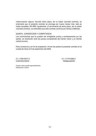 - 9 -
indemnización alguna. Vencido dicho plazo, de no haber voluntad contraria, se
entenderá que el presente contrato se prorroga por nueve meses más, esto es
hasta completar UN AÑO. Igualmente, al vencimiento de dicho plazo, de no existir
voluntad contraria, se entenderá que este contrato continúa por tiempo indefinido.
QUINTA: JURISDICCION Y COMPETENCIA
Las controversias que no pueden ser arregladas pronta y amistosamente por las
partes, se resolverán ante los jueces competentes del Cantón Quito y en trámite
verbal sumario.
Para constancia y en fe de aceptación, firman las partes el presente contrato en la
ciudad de Quito el 6 de septiembre del 2009.
C.I: 170610577-2 C.I.:171721688-3
CONTRATANTE TRABAJADOR
Fuente: www.ccquito.org/content/view
Elaboración: Autora
 