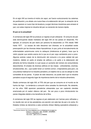 V
En el siglo XIX se inventa el molino de vapor; así fueron evolucionando los sistemas
de panificación y se añade una nueva fase a la elaboración del pan: la aireación de la
masa; aparece un nuevo tipo de levadura y surgen técnicas mecánicas para amasar el
pan; con estas mejoras la industria del pan va creciendo de manera rápida.
El pan en la actualidad2
A comienzos del siglo XXI se produce un regreso al pan artesanal. El consumo de pan
está disminuyendo desde mediados del siglo XIX en los países en desarrollo. Por
ejemplo, el consumo de pan diario por persona ha descendido un 70% desde 1880
hasta 1977. La causas de este descenso son diversas; en la actualidad existe
preocupación por las diversas dietas hipocalóricas, lo que, junto al recrudecimiento de
enfermedades autoinmunes como la celiaquía (intolerancia al gluten), hace que la
visión popular que existía acerca de lo que es el pan vaya cambiando poco a poco.
Algunos autores culpan de la disminución del consumo a la poca calidad del pan
moderno, debido en parte al empleo de aditivos y en parte a la elaboración del
alimento de forma industrial, lo cual causa un aumento del número de consumidores
descontentos. El empleo de diversos aditivos en las masas - antioxidantes, enzimas,
emulsionantes, etc.-, que suelen tener un nombre común, «mejoradores para pan», es
una práctica habitual en la industria panadera y el objetivo de su uso es alargar la vida
comestible de los panes. A pesar de este descenso, se puede decir que la industria
panadera ocupa el segundo lugar de importancia dentro de la industria alimentaria.
Desde comienzos del siglo XXI, el 70% del pan que se consume en el mundo es de
harina de trigo. La tendencia a consumir otros cereales ha disminuido. No obstante,
en los años 1990 aparecen panaderías artesanales que van captando clientela
enamorada por el «sabor clásico» del pan. Se van poco a poco introduciendo los
panes integrales debido a los beneficios de la fibra.
A comienzos del siglo XXI se regresa al pan elaborado con harinas poco refinadas y
no resulta raro ver en las panaderías una sección con este tipo de pan a la venta. En
Estados Unidos se denomina a esta corriente Artisan Baking (panadería artesanal) y
2
Resúmenes Internet: http://www.historiacocina.com/historia/articulos/pan.htm
collage.cl/.../index.php?...pan...ecuador...actualidad...
http://www.panhistoria.com/
http://www..../pan-conoce-su-historia
 
