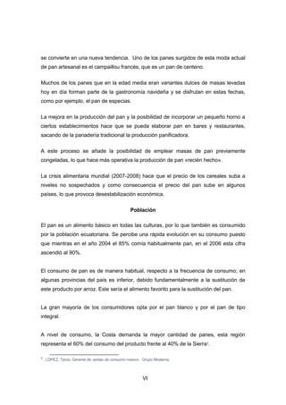 VI
se convierte en una nueva tendencia. Uno de los panes surgidos de esta moda actual
de pan artesanal es el campaillou francés, que es un pan de centeno.
Muchos de los panes que en la edad media eran variantes dulces de masas levadas
hoy en día forman parte de la gastronomía navideña y se disfrutan en estas fechas,
como por ejemplo, el pan de especias.
La mejora en la producción del pan y la posibilidad de incorporar un pequeño horno a
ciertos establecimientos hace que se pueda elaborar pan en bares y restaurantes,
sacando de la panadería tradicional la producción panificadora.
A este proceso se añade la posibilidad de emplear masas de pan previamente
congeladas, lo que hace más operativa la producción de pan «recién hecho».
La crisis alimentaria mundial (2007-2008) hace que el precio de los cereales suba a
niveles no sospechados y como consecuencia el precio del pan sube en algunos
países, lo que provoca desestabilización económica.
Población
El pan es un alimento básico en todas las culturas, por lo que también es consumido
por la población ecuatoriana. Se percibe una rápida evolución en su consumo puesto
que mientras en el año 2004 el 85% comía habitualmente pan, en el 2006 esta cifra
ascendió al 90%.
El consumo de pan es de manera habitual, respecto a la frecuencia de consumo; en
algunas provincias del país es inferior, debido fundamentalmente a la sustitución de
este producto por arroz. Este sería el alimento favorito para la sustitución del pan.
La gran mayoría de los consumidores opta por el pan blanco y por el pan de tipo
integral.
A nivel de consumo, la Costa demanda la mayor cantidad de panes, esta región
representa el 60% del consumo del producto frente al 40% de la Sierra3
.
3
. LÓPEZ, Tania, Gerente de ventas de consumo masivo. Grupo Moderna.
 