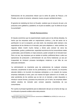 VII
Estimaciones de los productores indican que la venta de panes de Pascua y de
Finados, sin contar el comercio artesanal, mueve una gran cantidad de dinero.
El gerente de marketing de Arcor en Ecuador, sostiene que el consumo de pan y de
productos como galletería y pastelería, en el país es estable y que “la oferta es la que
ha aumentado”.
Estudio Socioeconómico
El impulso económico que ha experimentado nuestro país en las últimas décadas, ha
hecho que las empresas estén en mejoramiento continuo, y las del sector de la
panificación no son la excepción, por esta razón, las empresas están siempre a las
expectativas de los clientes en el mercado; pero para adaptarse a estos cambios, los
negocios deben invertir mucho tiempo y dinero para conocer de cerca las
necesidades, gustos y preferencias, capacidad económica de los consumidores reales
y potenciales, para brindarles un mejor producto y poder competir en el mercado local.
Pero a la vez, hay empresas que se resisten al cambio, prefiriendo llevar a cabo sus
operaciones de producción y administración de una forma tradicional, ya sea por
incapacidad de introducir procesos tecnológicos modernos o por falta de una
adecuada orientación.
4
La administración es importante para las pretensiones de cualquier empresa
visionaria; actualmente el sector de las panificadoras a nivel nacional, se encuentra
saturado debido a la incursión de empresas extranjeras y a la creación de nuevas
empresas dedicadas al ramo, pero una manera de lograr sobrevivir en el medio, es
estar pendientes de los cambios que se dan en el mercado y estar dispuestos a
introducir nuevas formas y procesos de producción; por lo tanto, las empresas deben
realizar estudios de mercado para conocer aspectos importantes de sus
consumidores.
Por cuanto el principal ingrediente para la elaboración del pan es la harina de trigo, se
ha enfocado el presente análisis sobre este producto.
4
BENALCÁZAR, Miguel Ángel. Entrevista personal, representante de FENAPAN (Nov.24/2009) (Con motivo de una
reunión que mantuvo en el BCE)
 