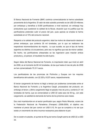 VIII
El Banco Nacional de Fomento (BNF) continúa comercializando la harina subsidiada
proveniente de la Argentina. El valor de este subsidio promedio es de USD 20 millones
por embarque y beneficia a 8.000 panificadores a nivel nacional, sin embargo hay
productores que cuestionan la calidad de la fécula, situación que no justifica que los
panificadores pretendan subir el precio del pan, pues apenas se emplea la harina
subsidiada en el 15% del consumo nacional.
Respecto a la calidad del producto argentino, ésta fue motivo de observación desde el
primer embarque, que contenía 39 mil toneladas, por lo que se realizaron las
respectivas recomendaciones de mejoría. Lo que sucede, es que el tipo de harina
argentina es distinta a la ecuatoriana, pero eso no significa que sea de menor calidad.
De hecho, los panificadores artesanales se las ingeniaron para mezclar ambos
productos y, al parecer, el resultado ha sido bueno.
Según datos del Banco Nacional de Fomento, la importación total, que inició en abril
de 2008, es al momento de 80 mil toneladas, de las que hasta el mes de julio de 2008
se han comercializado 75.311 sacos.
Los panificadores de las provincias de Pichincha y Guayas son los mayores
beneficiarios del subsidio, con 22.325 y 9.237 sacos, respectivamente.
El tercer cargamento de harina no llegó a tiempo por problemas comerciales entre el
Banco Nacional de Fomento y la Argentina Cargill, procesadora del producto; sin
embargo el tercer y último cargamento llegó el pasado mes de junio y contenía 21 mil
toneladas de harina, que se comercializan a USD 22 cada saco de 50 kg., con este
cargamento, se satisfará la demanda de harina de los próximos seis meses.
Eso creó incertidumbre en el sector panificador que, según Pedro Miranda, vocero de
la Federación Nacional de Panaderos (Fenapan) (2008-2009), el objetivo era
mantener el precio del pan común en USD 0.10, fin que se cumpliría a no ser que
exista un crecimiento de otros insumos necesarios para elaborar el pan.
De no existir el subsidio, el quintal de 50 kg de harina Cargill subiría de USD 22 a USD
33.
 