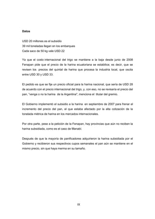 IX
Datos
USD 20 millones es el subsidio
39 mil toneladas llegan en los embarques
Cada saco de 50 kg vale USD 22
Ya que el costo internacional del trigo se mantiene a la baja desde junio de 2008
Fenapan pide que el precio de la harina ecuatoriana se estabilice; es decir, que se
revisen los precios del quintal de harina que procesa la industria local, que oscila
entre USD 30 y USD 33.
El pedido es que se fije un precio oficial para la harina nacional, que sería de USD 28
de acuerdo con el precio internacional del trigo, y, con eso, no se revisaría el precio del
pan, “venga o no la harina de la Argentina", menciona el titular del gremio.
El Gobierno implementó el subsidio a la harina en septiembre de 2007 para frenar el
incremento del precio del pan, el que estaba afectado por la alta cotización de la
tonelada métrica de harina en los mercados internacionales.
Por otra parte, pese a la petición de la Fenapan, hay provincias que aún no reciben la
harina subsidiada, como es el caso de Manabí.
Después de que la mayoría de panificadores adquirieron la harina subsidiada por el
Gobierno y recibieron sus respectivos cupos semanales el pan aún se mantiene en el
mismo precio, sin que haya merma en su tamaño.
 