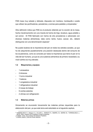 - 2 -
PAN masa muy sobada y delicada, dispuesta con manteca, mantequilla o aceite
que utilizan las panificadoras, panaderías y cocinas para pasteles y empanadas.7
Otra definición indica que PAN es el producto obtenido por la cocción de la masa,
hecha mecánicamente con una mezcla de harina de trigo, levadura, agua potable y
sal común. El PAN fabricado con harina de otra procedencia o adicionado con
diversas materias alimenticias, tales como: leche, huevo, azúcar, etc., deberá
distinguirse con una denominación especial.8
No puede dudarse de la importancia del pan en todos los estratos sociales, ya que
ha ido adquiriendo paulatinamente una posición destacada dentro del consumo de
los ecuatorianos, como es conocido por todos la importancia que tiene el pan en la
vida del ser humano, ya que es una sustancia alimenticia de primera necesidad y su
nivel nutritivo es muy elevado.
1.2 Maquinarias y equipos
- 1 amasadora
- 2 divisoras
- 1 horno industrial
- 1 balanza
- 1 congeladora industrial
- 1 refrigeradora industrial
- 2 mesas de trabajo
- 6 coches estantes
- 2 vitrinas con refrigeración
1.3 Materias primas
Únicamente se enunciarán brevemente las materias primas requeridas para la
elaboración del pan, ya que este tema será abordado en el siguiente capítulo.
6
TORREBLANCA P., Balaguer O., PLUJOR J., MORATÓ R., MAMPEL M., SIERRA M., TORREBLANCA J.,
SIETE. Siete. maestros de la pastelería moderna española
7
CUSIDÓ Josep, Guía práctica del Artesano Pastelero.
8
LLARÁS Joaquín, Carta de Panes Selectos.
 