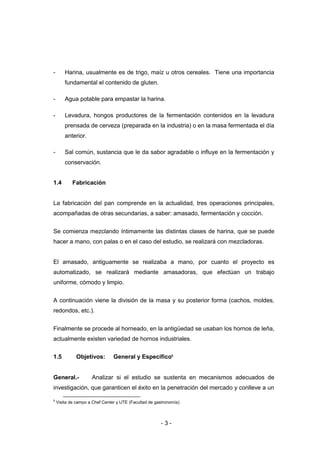 - 3 -
- Harina, usualmente es de trigo, maíz u otros cereales. Tiene una importancia
fundamental el contenido de gluten.
- Agua potable para empastar la harina.
- Levadura, hongos productores de la fermentación contenidos en la levadura
prensada de cerveza (preparada en la industria) o en la masa fermentada el día
anterior.
- Sal común, sustancia que le da sabor agradable o influye en la fermentación y
conservación.
1.4 Fabricación
La fabricación del pan comprende en la actualidad, tres operaciones principales,
acompañadas de otras secundarias, a saber: amasado, fermentación y cocción.
Se comienza mezclando íntimamente las distintas clases de harina, que se puede
hacer a mano, con palas o en el caso del estudio, se realizará con mezcladoras.
El amasado, antiguamente se realizaba a mano, por cuanto el proyecto es
automatizado, se realizará mediante amasadoras, que efectúan un trabajo
uniforme, cómodo y limpio.
A continuación viene la división de la masa y su posterior forma (cachos, moldes,
redondos, etc.).
Finalmente se procede al horneado, en la antigüedad se usaban los hornos de leña,
actualmente existen variedad de hornos industriales.
1.5 Objetivos: General y Específico9
General.- Analizar si el estudio se sustenta en mecanismos adecuados de
investigación, que garanticen el éxito en la penetración del mercado y conlleve a un
9
Visita de campo a Chef Center y UTE (Facultad de gastronomía)
 