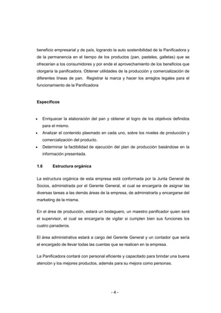 - 4 -
beneficio empresarial y de país, logrando la auto sostenibilidad de la Panificadora y
de la permanencia en el tiempo de los productos (pan, pasteles, galletas) que se
ofrecerían a los consumidores y por ende el aprovechamiento de los beneficios que
otorgaría la panificadora. Obtener utilidades de la producción y comercialización de
diferentes líneas de pan. Registrar la marca y hacer los arreglos legales para el
funcionamiento de la Panificadora
Específicos
 Enriquecer la elaboración del pan y obtener el logro de los objetivos definidos
para el mismo.
 Analizar el contenido plasmado en cada uno, sobre los niveles de producción y
comercialización del producto.
 Determinar la factibilidad de ejecución del plan de producción basándose en la
información presentada.
1.6 Estructura orgánica
La estructura orgánica de esta empresa está conformada por la Junta General de
Socios, administrada por el Gerente General, el cual se encargaría de asignar las
diversas tareas a las demás áreas de la empresa, de administrarla y encargarse del
marketing de la misma.
En el área de producción, estará un bodeguero, un maestro panificador quien será
el supervisor, el cual se encargaría de vigilar si cumplen bien sus funciones los
cuatro panaderos.
El área administrativa estará a cargo del Gerente General y un contador que sería
el encargado de llevar todas las cuentas que se realicen en la empresa.
La Panificadora contará con personal eficiente y capacitado para brindar una buena
atención y los mejores productos, además para su mejora como personas.
 
