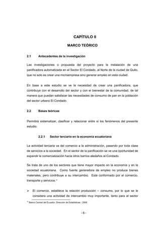 - 6 -
CAPÍTULO II
MARCO TEÓRICO
2.1 Antecedentes de la investigación
Las investigaciones o propuesta del proyecto para la instalación de una
panificadora automatizada en el Sector El Condado, al Norte de la ciudad de Quito,
que no solo es crear una microempresa sino generar empleo en esta ciudad.
En base a este estudio se ve la necesidad de crear una panificadora, que
contribuya con el desarrollo del sector y con el bienestar de la comunidad, de tal
manera que puedan satisfacer las necesidades de consumo de pan en la población
del sector urbano El Condado.
2.2 Bases teóricas
Permitirá sistematizar, clasificar y relacionar entre sí los fenómenos del presente
estudio.
2.2.1 Sector terciario en la economía ecuatoriana
La actividad terciaria va del comercio a la administración, pasando por toda clase
de servicios a la sociedad. En el sector de la panificación se ve una oportunidad de
expandir la comercialización hacia otros barrios aledaños al Condado.
Se trata de uno de los sectores que tiene mayor impacto en la economía y en la
sociedad ecuatoriana. Como fuente generadora de empleo no produce bienes
materiales, pero contribuye a su intercambio. Está conformado por el comercio,
transporte y servicios.10
 El comercio, establece la relación producción – consumo, por lo que se le
considera una actividad de intercambio muy importante, tanto para el sector
10
Banco Central del Ecuador, Dirección de Estadísticas - 2009
 