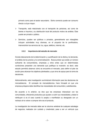 - 7 -
primario como para el sector secundario. Dicho comercio puede ser consumo
directo o al por mayor.
 Transporte, está relacionado con el transporte de personas, así como de
bienes e insumos y su distribución local del producto motivo de análisis. Éste
puede ser privado o público.
 Servicios, pueden ser públicos o privados, generalmente son intangibles
incluyen actividades muy diversas, en el proyecto de la panificadora,
intervendrían los servicios de: luz, agua, teléfono, internet, etc.
2.2.2 Importancia del estudio de mercado
Consta básicamente de la determinación y cuantificación de la oferta y la demanda,
el análisis de los precios y la comercialización. Busca probar que existe un número
suficiente de consumidores, empresas y otros entes que en determinadas
condiciones presentan una demanda que justifique la inversión; es decir, este
estudio permitirá observar cómo se encuentra el mercado, para definir el plan de
acción para alcanzar los objetivos planteados y que sirva de apoyo para la toma de
decisiones.
Adicionalmente, esta investigación suministrará información para las decisiones de
mercadotecnia. El concepto de mercadotécnica, hace hincapié en que una
empresa próspera debe identificar las necesidades del consumidor y satisfacerlas.
De acuerdo a lo anterior, se dice que las empresas interactúan con las
comunidades, ofreciendo productos que ayudan a cubrir sus necesidades y éstas lo
retribuyen si es el caso cuando lo acepta o manifiestan su desagrado con un
rechazo al no volver a comprar otra vez el producto.
La investigación de mercado debe ser la columna vertebral de cualquier estrategia
de negocios; realizada con cuidado y creatividad, pasa a ser un vehículo que
 