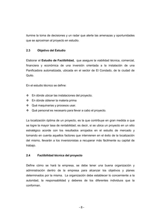 - 8 -
ilumine la toma de decisiones y un radar que alerte las amenazas y oportunidades
que se aproximan al proyecto en estudio.
2.3 Objetivo del Estudio
Elaborar el Estudio de Factibilidad, que asegure la viabilidad técnica, comercial,
financiera y económica de una inversión orientada a la instalación de una
Panificadora automatizada, ubicada en el sector de El Condado, de la ciudad de
Quito.
En el estudio técnico se define:
 En dónde ubicar las instalaciones del proyecto.
 En dónde obtener la materia prima
 Qué maquinarias y procesos usar.
 Qué personal es necesario para llevar a cabo el proyecto.
La localización óptima de un proyecto, es la que contribuye en gran medida a que
se logre la mayor tasa de rentabilidad; es decir, si se ubica un proyecto en un sitio
estratégico acorde con los resultados arrojados en el estudio de mercado y
tomando en cuenta aquellos factores que intervienen en el éxito de la localización
del mismo, llevarán a los inversionistas a recuperar más fácilmente su capital de
trabajo.
2.4 Factibilidad técnica del proyecto
Define cómo se hará la empresa, se debe tener una buena organización y
administración dentro de la empresa para alcanzar los objetivos y planes
determinados por la misma. La organización debe establecer lo concerniente a la
autoridad, la responsabilidad y deberes de los diferentes individuos que la
conforman.
 