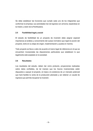 - 9 -
Se debe establecer las funciones que cumple cada uno de los integrantes que
conforman la empresa; sus actividades han de lograrse con armonía, basándose en
la misión y visión de la Panificadora.
2.5 Factibilidad legal y social
El estudio de factibilidad de un proyecto de inversión debe asignar especial
importancia al análisis y conocimiento del cuerpo normativo que regirá la acción del
proyecto, tanto en su etapa de origen, implementación y puesta en marcha.
Todo proyecto se lleva a cabo de acuerdo al marco legal de referencia en el que se
encuentran incorporadas las disposiciones particulares que establecen lo que
legalmente está aceptado en la sociedad.
2.6 Resultados
Los resultados del estudio, deben dar como producto, proyecciones realizadas
sobre datos confiables, de tal manera que los futuros inversionistas estén
dispuestos a apoyar el proyecto, en base a la existencia de un mercado potencial
que hará factible la venta de la producción planeada y así obtener un caudal de
ingresos que permita recuperar la inversión.
 