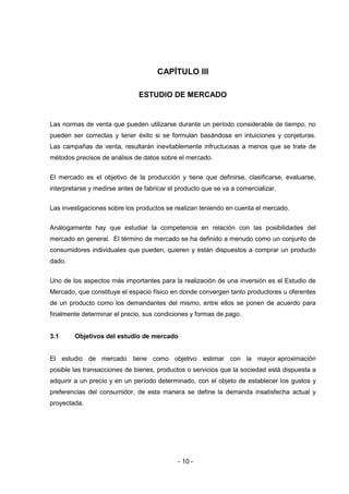 - 10 -
CAPÍTULO III
ESTUDIO DE MERCADO
Las normas de venta que pueden utilizarse durante un período considerable de tiempo, no
pueden ser correctas y tener éxito si se formulan basándose en intuiciones y conjeturas.
Las campañas de venta, resultarán inevitablemente infructuosas a menos que se trate de
métodos precisos de análisis de datos sobre el mercado.
El mercado es el objetivo de la producción y tiene que definirse, clasificarse, evaluarse,
interpretarse y medirse antes de fabricar el producto que se va a comercializar.
Las investigaciones sobre los productos se realizan teniendo en cuenta el mercado.
Análogamente hay que estudiar la competencia en relación con las posibilidades del
mercado en general. El término de mercado se ha definido a menudo como un conjunto de
consumidores individuales que pueden, quieren y están dispuestos a comprar un producto
dado.
Uno de los aspectos más importantes para la realización de una inversión es el Estudio de
Mercado, que constituye el espacio físico en donde convergen tanto productores u oferentes
de un producto como los demandantes del mismo, entre ellos se ponen de acuerdo para
finalmente determinar el precio, sus condiciones y formas de pago.
3.1 Objetivos del estudio de mercado
El estudio de mercado tiene como objetivo estimar con la mayor aproximación
posible las transacciones de bienes, productos o servicios que la sociedad está dispuesta a
adquirir a un precio y en un período determinado, con el objeto de establecer los gustos y
preferencias del consumidor, de esta manera se define la demanda insatisfecha actual y
proyectada.
 