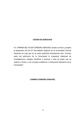 iii
CESIÓN DE DERECHOS
Yo, CARMEN DEL PILAR CORDERO SÁNCHEZ, declaro conocer y aceptar
la disposición del Art. 67 del Estatuto Orgánico de la Universidad Técnica
Particular de Loja que en su parte pertinente textualmente dice: “Forman
parte del patrimonio de la Universidad la propiedad intelectual de
investigaciones, trabajos científicos o técnicos y tesis de grado que se
realicen a través, o con el apoyo académico o institucional (operativo) de la
Universidad”
CARMEN CORDERO SÁNCHEZ
 