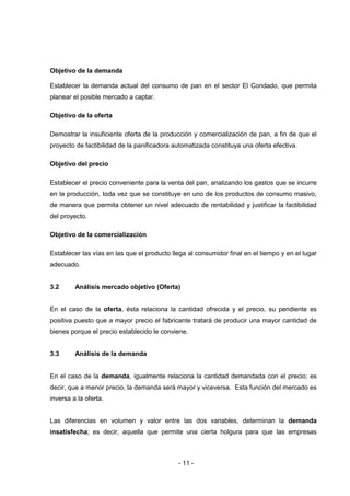 - 11 -
Objetivo de la demanda
Establecer la demanda actual del consumo de pan en el sector El Condado, que permita
planear el posible mercado a captar.
Objetivo de la oferta
Demostrar la insuficiente oferta de la producción y comercialización de pan, a fin de que el
proyecto de factibilidad de la panificadora automatizada constituya una oferta efectiva.
Objetivo del precio
Establecer el precio conveniente para la venta del pan, analizando los gastos que se incurre
en la producción, toda vez que se constituye en uno de los productos de consumo masivo,
de manera que permita obtener un nivel adecuado de rentabilidad y justificar la factibilidad
del proyecto.
Objetivo de la comercialización
Establecer las vías en las que el producto llega al consumidor final en el tiempo y en el lugar
adecuado.
3.2 Análisis mercado objetivo (Oferta)
En el caso de la oferta, ésta relaciona la cantidad ofrecida y el precio, su pendiente es
positiva puesto que a mayor precio el fabricante tratará de producir una mayor cantidad de
bienes porque el precio establecido le conviene.
3.3 Análisis de la demanda
En el caso de la demanda, igualmente relaciona la cantidad demandada con el precio; es
decir, que a menor precio, la demanda será mayor y viceversa. Esta función del mercado es
inversa a la oferta.
Las diferencias en volumen y valor entre las dos variables, determinan la demanda
insatisfecha; es decir, aquella que permite una cierta holgura para que las empresas
 
