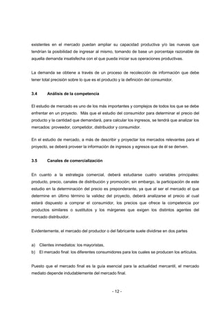 - 12 -
existentes en el mercado puedan ampliar su capacidad productiva y/o las nuevas que
tendrían la posibilidad de ingresar al mismo, tomando de base un porcentaje razonable de
aquella demanda insatisfecha con el que pueda iniciar sus operaciones productivas.
La demanda se obtiene a través de un proceso de recolección de información que debe
tener total precisión sobre lo que es el producto y la definición del consumidor.
3.4 Análisis de la competencia
El estudio de mercado es uno de los más importantes y complejos de todos los que se debe
enfrentar en un proyecto. Más que el estudio del consumidor para determinar el precio del
producto y la cantidad que demandará, para calcular los ingresos, se tendrá que analizar los
mercados: proveedor, competidor, distribuidor y consumidor.
En el estudio de mercado, a más de describir y proyectar los mercados relevantes para el
proyecto, se deberá proveer la información de ingresos y egresos que de él se deriven.
3.5 Canales de comercialización
En cuanto a la estrategia comercial, deberá estudiarse cuatro variables principales:
producto, precio, canales de distribución y promoción; sin embargo, la participación de este
estudio en la determinación del precio es preponderante, ya que al ser el mercado el que
determine en último término la validez del proyecto, deberá analizarse el precio al cual
estará dispuesto a comprar el consumidor, los precios que ofrece la competencia por
productos similares o sustitutos y los márgenes que exigen los distintos agentes del
mercado distribuidor.
Evidentemente, el mercado del productor o del fabricante suele dividirse en dos partes
a) Clientes inmediatos: los mayoristas,
b) El mercado final: los diferentes consumidores para los cuales se producen los artículos.
Puesto que el mercado final es la guía esencial para la actualidad mercantil, el mercado
mediato depende indudablemente del mercado final.
 