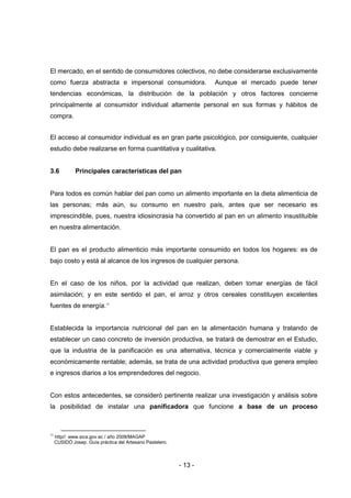 - 13 -
El mercado, en el sentido de consumidores colectivos, no debe considerarse exclusivamente
como fuerza abstracta e impersonal consumidora. Aunque el mercado puede tener
tendencias económicas, la distribución de la población y otros factores concierne
principalmente al consumidor individual altamente personal en sus formas y hábitos de
compra.
El acceso al consumidor individual es en gran parte psicológico, por consiguiente, cualquier
estudio debe realizarse en forma cuantitativa y cualitativa.
3.6 Principales características del pan
Para todos es común hablar del pan como un alimento importante en la dieta alimenticia de
las personas; más aún, su consumo en nuestro país, antes que ser necesario es
imprescindible, pues, nuestra idiosincrasia ha convertido al pan en un alimento insustituible
en nuestra alimentación.
El pan es el producto alimenticio más importante consumido en todos los hogares: es de
bajo costo y está al alcance de los ingresos de cualquier persona.
En el caso de los niños, por la actividad que realizan, deben tomar energías de fácil
asimilación; y en este sentido el pan, el arroz y otros cereales constituyen excelentes
fuentes de energía.11
Establecida la importancia nutricional del pan en la alimentación humana y tratando de
establecer un caso concreto de inversión productiva, se tratará de demostrar en el Estudio,
que la industria de la panificación es una alternativa, técnica y comercialmente viable y
económicamente rentable; además, se trata de una actividad productiva que genera empleo
e ingresos diarios a los emprendedores del negocio.
Con estos antecedentes, se consideró pertinente realizar una investigación y análisis sobre
la posibilidad de instalar una panificadora que funcione a base de un proceso
11
http//: www.sica.gov.ec / año 2009/MAGAP
CUSIDÓ Josep. Guía práctica del Artesano Pastelero.
 