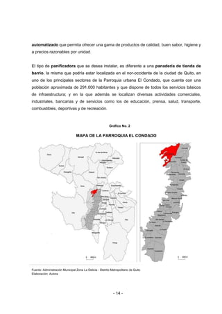 - 14 -
automatizado que permita ofrecer una gama de productos de calidad, buen sabor, higiene y
a precios razonables por unidad.
El tipo de panificadora que se desea instalar, es diferente a una panadería de tienda de
barrio, la misma que podría estar localizada en el nor-occidente de la ciudad de Quito, en
uno de los principales sectores de la Parroquia urbana El Condado, que cuenta con una
población aproximada de 291.000 habitantes y que dispone de todos los servicios básicos
de infraestructura; y en la que además se localizan diversas actividades comerciales,
industriales, bancarias y de servicios como los de educación, prensa, salud, transporte,
combustibles, deportivas y de recreación.
Gráfico No. 2
MAPA DE LA PARROQUIA EL CONDADO
Fuente: Administración Municipal Zona La Delicia - Distrito Metropolitano de Quito
Elaboración: Autora
 
