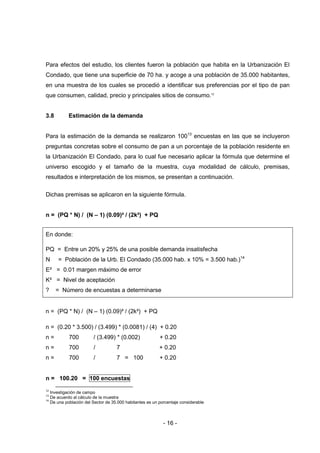 - 16 -
Para efectos del estudio, los clientes fueron la población que habita en la Urbanización El
Condado, que tiene una superficie de 70 ha. y acoge a una población de 35.000 habitantes,
en una muestra de los cuales se procedió a identificar sus preferencias por el tipo de pan
que consumen, calidad, precio y principales sitios de consumo.12
3.8 Estimación de la demanda
Para la estimación de la demanda se realizaron 10013
encuestas en las que se incluyeron
preguntas concretas sobre el consumo de pan a un porcentaje de la población residente en
la Urbanización El Condado, para lo cual fue necesario aplicar la fórmula que determine el
universo escogido y el tamaño de la muestra, cuya modalidad de cálculo, premisas,
resultados e interpretación de los mismos, se presentan a continuación.
Dichas premisas se aplicaron en la siguiente fórmula.
n = (PQ * N) / (N – 1) (0.09)² / (2k²) + PQ
En donde:
PQ = Entre un 20% y 25% de una posible demanda insatisfecha
N = Población de la Urb. El Condado (35.000 hab. x 10% = 3.500 hab.)14
E² = 0.01 margen máximo de error
K² = Nivel de aceptación
? = Número de encuestas a determinarse
n = (PQ * N) / (N – 1) (0.09)² / (2k²) + PQ
n = (0.20 * 3.500) / (3.499) * (0.0081) / (4) + 0.20
n = 700 / (3.499) * (0.002) + 0.20
n = 700 / 7 + 0.20
n = 700 / 7 = 100 + 0.20
n = 100.20 = 100 encuestas
12
Investigación de campo
13
De acuerdo al cálculo de la muestra
14
De una población del Sector de 35.000 habitantes es un porcentaje considerable
 