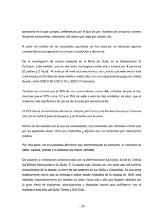 - 27 -
panadería en la que compra, preferencias por el tipo de pan, horarios de consumo, número
de panes consumidos, valoración del precio que paga por unidad, etc.
A partir del análisis de las respuestas aportadas por los usuarios, se destacan algunas
características que ayudarán a conocer la población y demanda.
De la investigación de campo realizada en el Norte de Quito, en la Urbanización El
Condado, cabe señalar, que en promedio, los hogares están estructurados por 4 personas
(2 padres y 2 hijos). Al analizar el nivel socio-económico, se conoció que este sector está
conformado por familias de clase media y medio alta, con una capacidad de pago por unidad
de pan, entre USD 0.10, USD 0.12 y USD 0.15 centavos.
También se conoció que el 48% de los consumidores comen 4-6 unidades de pan al día,
mientras que el 37% come 1-3 y el 15% de siete a más de diez unidades; es decir, que el
consumo más significativo de pan es de 4 panes por persona al día.
El 95% de los consumidores afirmaron comprar pan fresco y los horarios de mayor consumo
son por la mañana para el desayuno y en la tarde para la cena.
Dentro de las razones por la que los encuestados (as) consumen pan, afirmaron comer pan
por su agradable sabor, otros por costumbre y algunos que no consumen por prescripción
médica.
Por otra parte, los encuestados afirmaron que incrementarían su consumo, si mejoraría su
sabor, calidad, precios y si existiera una mayor variedad.
De acuerdo a información proporcionada por la Administración Municipal Zonal La Delicia
del Distrito Metropolitano de Quito, El Condado está ubicado en una parte alta del extremo
noroccidental de la ciudad, al norte de los sectores de La Ofelia y Cotocollao. Es una zona
relativamente nueva que se empezó a poblar desde mediados de la década de 1990; está
habitada mayoritariamente por familias de clase media alta y alta que llegaron atraídos por
la gran oferta de exclusivas urbanizaciones y elegantes barrios que proliferaron tras el
traslado a este sitio del Quito Tennis y Golf Club.
 