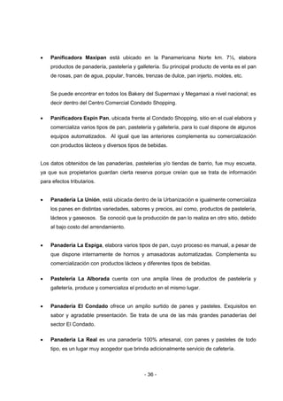 - 36 -
 Panificadora Maxipan está ubicado en la Panamericana Norte km. 7½, elabora
productos de panadería, pastelería y galletería. Su principal producto de venta es el pan
de rosas, pan de agua, popular, francés, trenzas de dulce, pan injerto, moldes, etc.
Se puede encontrar en todos los Bakery del Supermaxi y Megamaxi a nivel nacional; es
decir dentro del Centro Comercial Condado Shopping.
 Panificadora Espín Pan, ubicada frente al Condado Shopping, sitio en el cual elabora y
comercializa varios tipos de pan, pastelería y galletería, para lo cual dispone de algunos
equipos automatizados. Al igual que las anteriores complementa su comercialización
con productos lácteos y diversos tipos de bebidas.
Los datos obtenidos de las panaderías, pastelerías y/o tiendas de barrio, fue muy escueta,
ya que sus propietarios guardan cierta reserva porque creían que se trata de información
para efectos tributarios.
 Panadería La Unión, está ubicada dentro de la Urbanización e igualmente comercializa
los panes en distintas variedades, sabores y precios, así como, productos de pastelería,
lácteos y gaseosos. Se conoció que la producción de pan lo realiza en otro sitio, debido
al bajo costo del arrendamiento.
 Panadería La Espiga, elabora varios tipos de pan, cuyo proceso es manual, a pesar de
que dispone internamente de hornos y amasadoras automatizadas. Complementa su
comercialización con productos lácteos y diferentes tipos de bebidas.
 Pastelería La Alborada cuenta con una amplia línea de productos de pastelería y
galletería, produce y comercializa el producto en el mismo lugar.
 Panadería El Condado ofrece un amplio surtido de panes y pasteles. Exquisitos en
sabor y agradable presentación. Se trata de una de las más grandes panaderías del
sector El Condado.
 Panadería La Real es una panadería 100% artesanal, con panes y pasteles de todo
tipo, es un lugar muy acogedor que brinda adicionalmente servicio de cafetería.
 