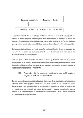 - 39 -
Demanda insatisfecha = Demanda - Oferta
Anual 32’760.000 = 50’400.000 (-) 17’640.000
La demanda insatisfecha es aquella que no ha sido cubierta en el mercado y que puede ser
cubierta, al menos en parte, por el proyecto; dicho de otro modo, la demanda es mayor que
la oferta. El estudio, motivo de análisis nos arroja un saldo positivo de 32’760.000 unidades
que representa aproximadamente el 65% de la demanda anual y de 91.000 unidades al día.
En la demanda insatisfecha se refleja un déficit en la satisfacción de las necesidades del
consumidor, es decir los productos ofrecidos en el mercado son menores a los
requerimientos de los consumidores.
Una vez que se han obtenido los datos de oferta y demanda con sus respectivas
proyecciones en el tiempo, la demanda potencial insatisfecha se obtiene con una simple
diferencia, del balance oferta-demanda, y con los datos proyectados se puede calcular la
probable demanda potencial o insatisfecha.
3.9.3 Porcentaje de la demanda insatisfecha que podría captar el
proyecto de la Panificadora en estudio.
De este segmento de demanda insatisfecha, el proyecto de la panificadora, al inicio de su
actividad, tiene como propósito captar el 6.6%, que equivale a una elaboración inicial
aproximada de 6.000 unidades al día, 2’160.000 al año, volumen con el cual se determinará
el requerimiento de personal, los costos de fabricación y gastos operacionales que se
realicen en la panificadora para el primer año de funcionamiento – 2010. Dichos volúmenes
se presentan en el siguiente cuadro.
 
